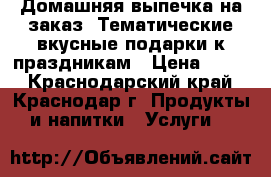 Домашняя выпечка на заказ. Тематические вкусные подарки к праздникам › Цена ­ 150 - Краснодарский край, Краснодар г. Продукты и напитки » Услуги   